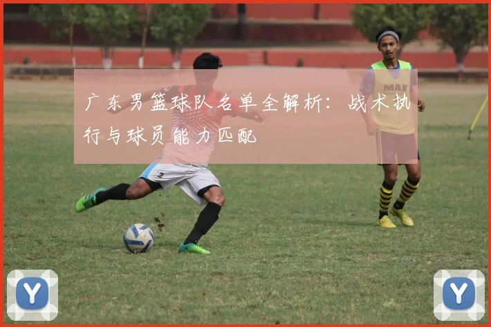 广东男篮球队名单全解析：战术执行与球员能力匹配