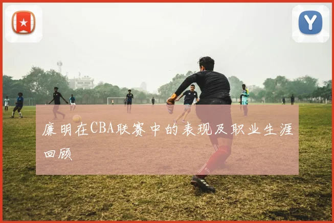 廉明在CBA联赛中的表现及职业生涯回顾