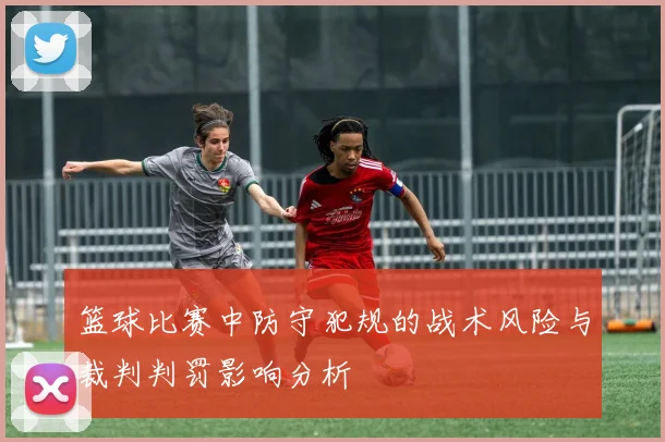 篮球比赛中防守犯规的战术风险与裁判判罚影响分析