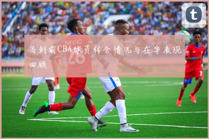 马刺前CBA球员转会情况与在华表现回顾