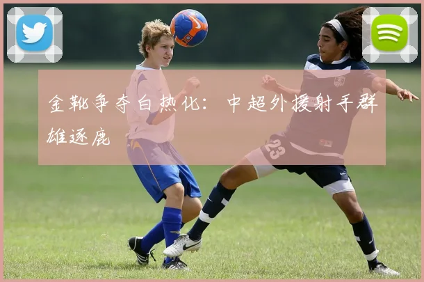 金靴争夺白热化：中超外援射手群雄逐鹿