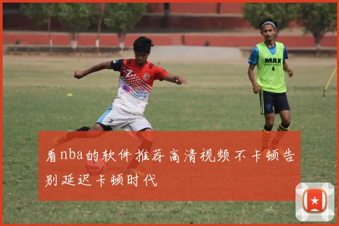 看nba的软件推荐高清视频不卡顿告别延迟卡顿时代